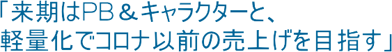 「来期はPB＆キャラクターと、軽量化でコロナ以前の売上げを目指す」