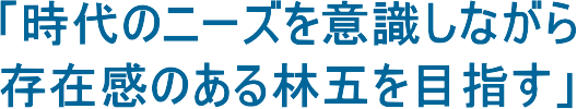 「時代のニーズを意識しながら存在感のある林五を目指す」